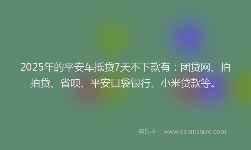 2025年的平安车抵贷7天不下款有：团贷网、拍拍贷、省呗、平安口袋银行、小米贷款等。