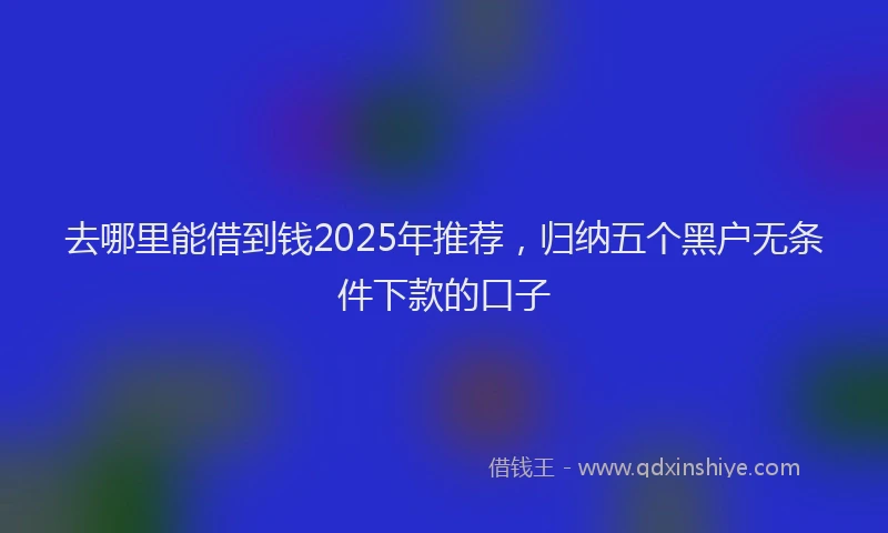 去哪里能借到钱2025年推荐，归纳五个黑户无条件下款的口子