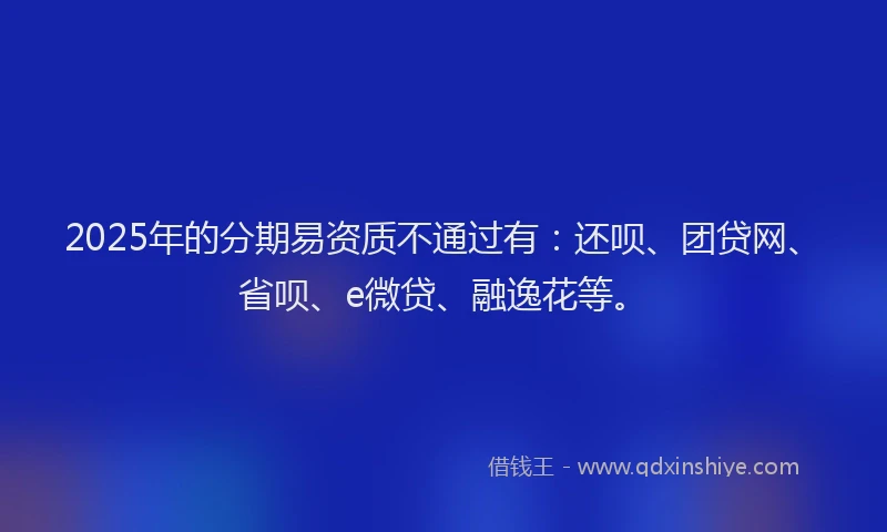 2025年的分期易资质不通过有：还呗、团贷网、省呗、e微贷、融逸花等。