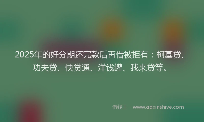 2025年的好分期还完款后再借被拒有:柯基贷、功夫贷、快贷通、洋钱罐、我来贷等。