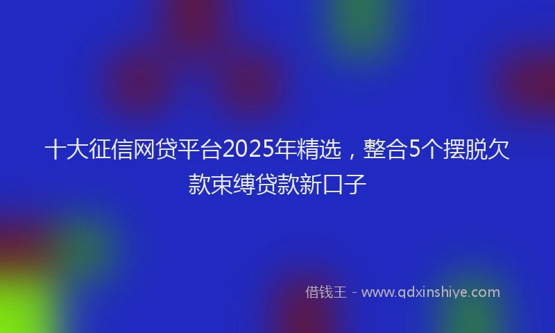 十大征信网贷平台2025年精选，整合5个摆脱欠款束缚贷款新口子