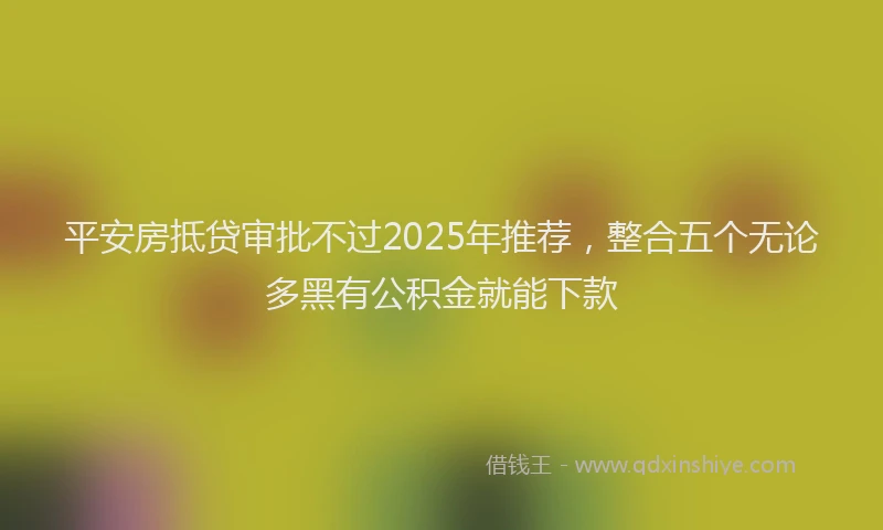 平安房抵贷审批不过2025年推荐，整合五个无论多黑有公积金就能下款