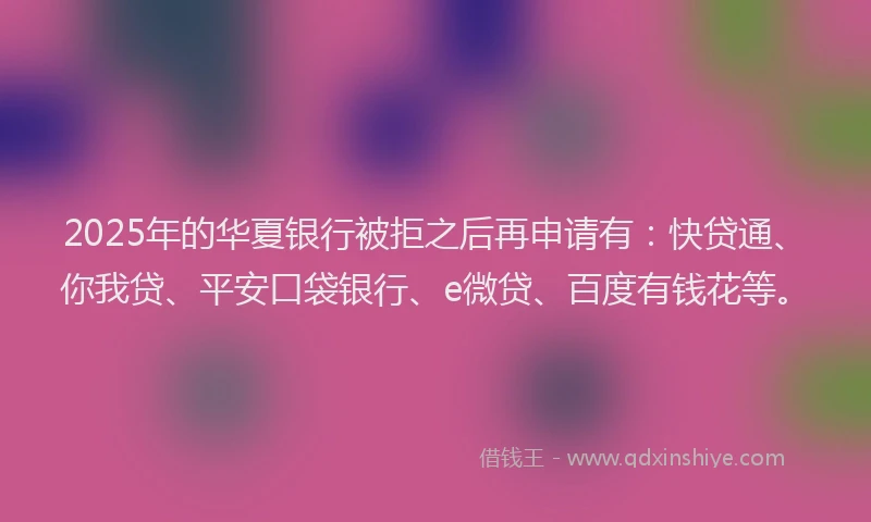2025年的华夏银行被拒之后再申请有：快贷通、你我贷、平安口袋银行、e微贷、百度有钱花等。