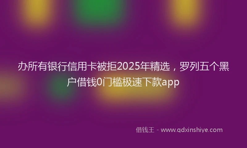 办所有银行信用卡被拒2025年精选，罗列五个黑户借钱0门槛极速下款app