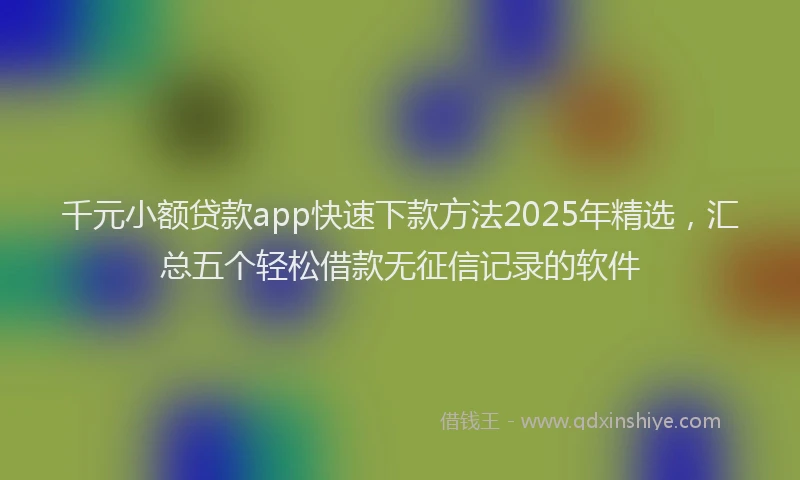 千元小额贷款app快速下款方法2025年精选，汇总五个轻松借款无征信记录的软件
