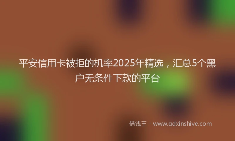 平安信用卡被拒的机率2025年精选，汇总5个黑户无条件下款的平台