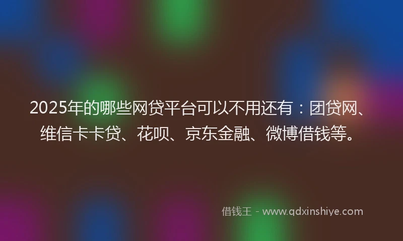 2025年的哪些网贷平台可以不用还有：团贷网、维信卡卡贷、花呗、京东金融、微博借钱等。