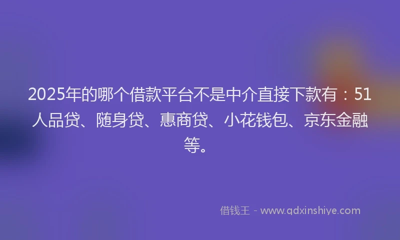 2025年的哪个借款平台不是中介直接下款有：51人品贷、随身贷、惠商贷、小花钱包、京东金融等。