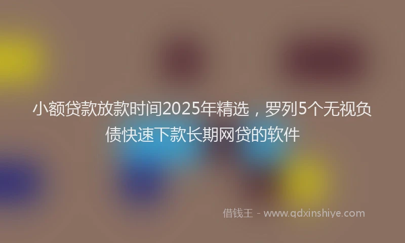 小额贷款放款时间2025年精选，罗列5个无视负债快速下款长期网贷的软件