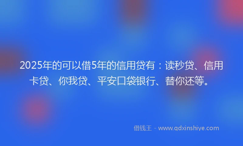 2025年的可以借5年的信用贷有：读秒贷、信用卡贷、你我贷、平安口袋银行、替你还等。