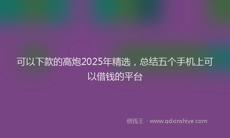 可以下款的高炮2025年精选，总结五个手机上可以借钱的平台