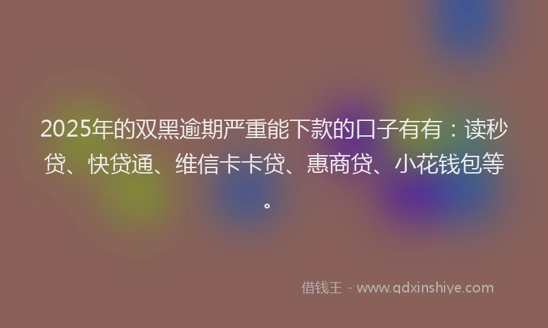 2025年的双黑逾期严重能下款的口子有有：读秒贷、快贷通、维信卡卡贷、惠商贷、小花钱包等。