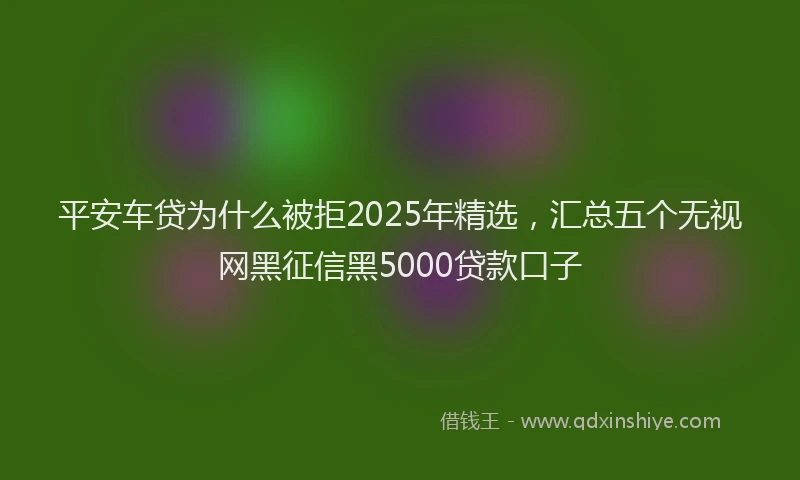 平安车贷为什么被拒2025年精选，汇总五个无视网黑征信黑5000贷款口子