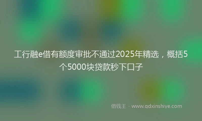 工行融e借有额度审批不通过2025年精选，概括5个5000块贷款秒下口子