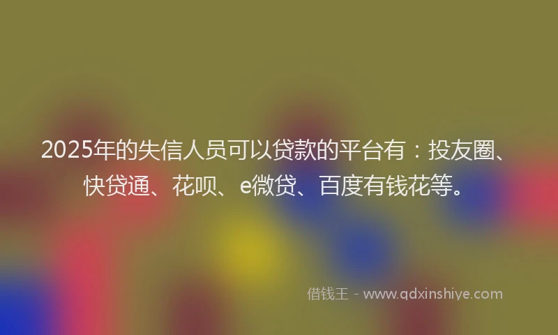 2025年的失信人员可以贷款的平台有：投友圈、快贷通、花呗、e微贷、百度有钱花等。