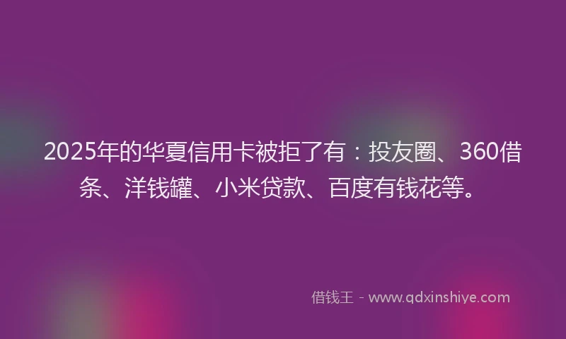 2025年的华夏信用卡被拒了有：投友圈、360借条、洋钱罐、小米贷款、百度有钱花等。