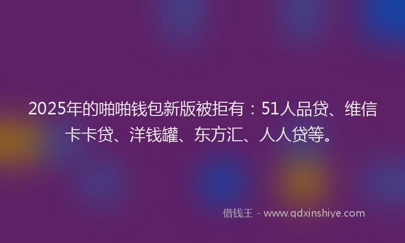 2025年的啪啪钱包新版被拒有：51人品贷、维信卡卡贷、洋钱罐、东方汇、人人贷等。