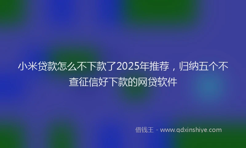 小米贷款怎么不下款了2025年推荐，归纳五个不查征信好下款的网贷软件