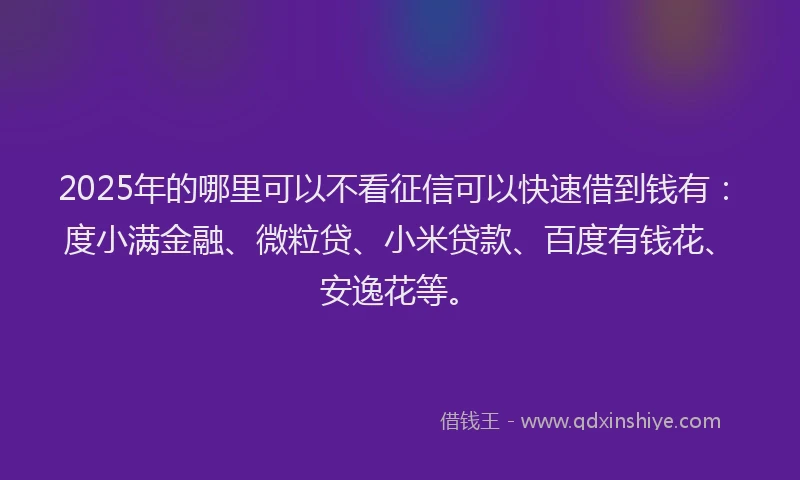 2025年的哪里可以不看征信可以快速借到钱有：度小满金融、微粒贷、小米贷款、百度有钱花、安逸花等。