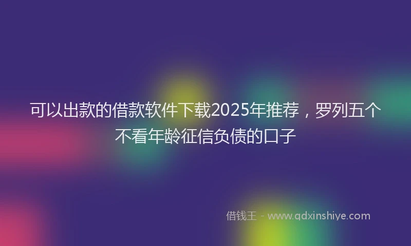 可以出款的借款软件下载2025年推荐，罗列五个不看年龄征信负债的口子