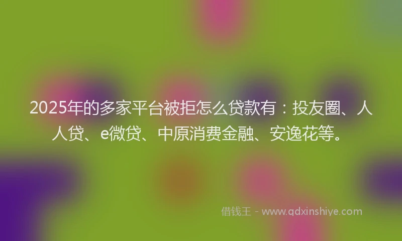 2025年的多家平台被拒怎么贷款有：投友圈、人人贷、e微贷、中原消费金融、安逸花等。