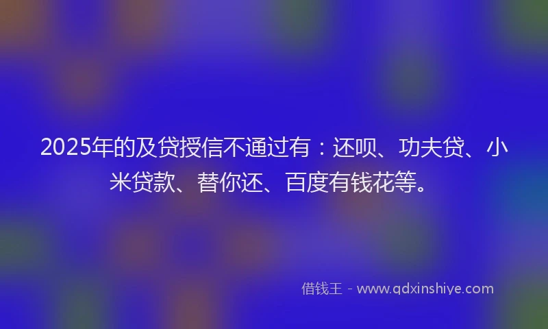 2025年的及贷授信不通过有：还呗、功夫贷、小米贷款、替你还、百度有钱花等。