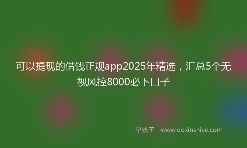 可以提现的借钱正规app2025年精选，汇总5个无视风控8000必下口子