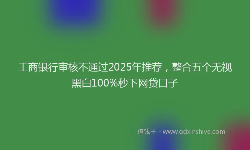 工商银行审核不通过2025年推荐，整合五个无视黑白100%秒下网贷口子