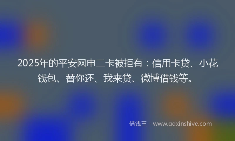 2025年的平安网申二卡被拒有：信用卡贷、小花钱包、替你还、我来贷、微博借钱等。