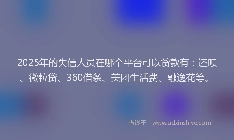 2025年的失信人员在哪个平台可以贷款有：还呗、微粒贷、360借条、美团生活费、融逸花等。