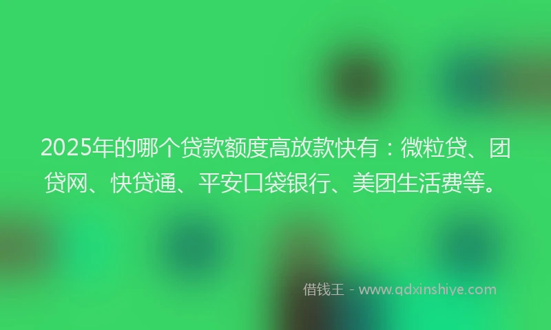 2025年的哪个贷款额度高放款快有：微粒贷、团贷网、快贷通、平安口袋银行、美团生活费等。