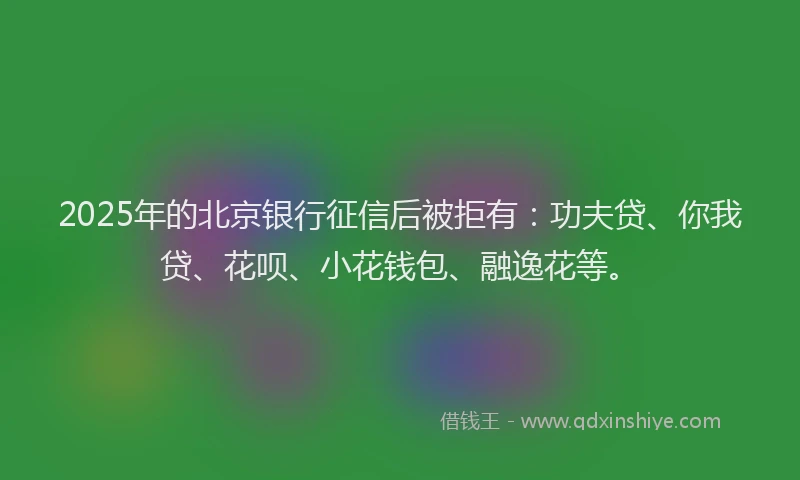 2025年的北京银行征信后被拒有：功夫贷、你我贷、花呗、小花钱包、融逸花等。