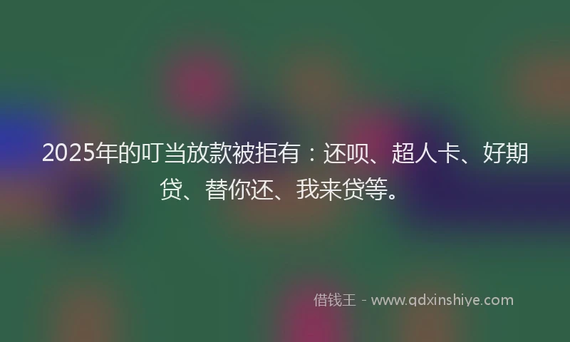 2025年的叮当放款被拒有：还呗、超人卡、好期贷、替你还、我来贷等。