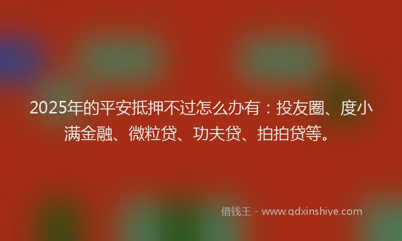 2025年的平安抵押不过怎么办有：投友圈、度小满金融、微粒贷、功夫贷、拍拍贷等。