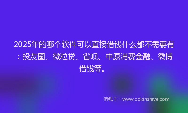 2025年的哪个软件可以直接借钱什么都不需要有：投友圈、微粒贷、省呗、中原消费金融、微博借钱等。