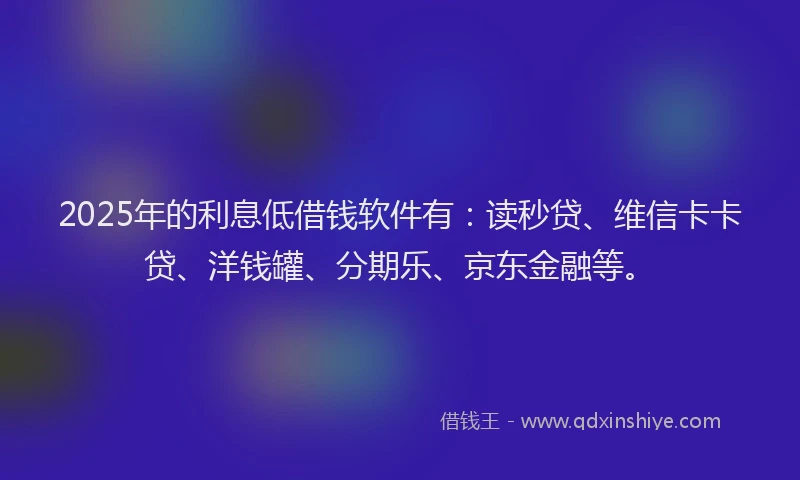 2025年的利息低借钱软件有：读秒贷、维信卡卡贷、洋钱罐、分期乐、京东金融等。