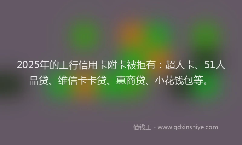2025年的工行信用卡附卡被拒有：超人卡、51人品贷、维信卡卡贷、惠商贷、小花钱包等。
