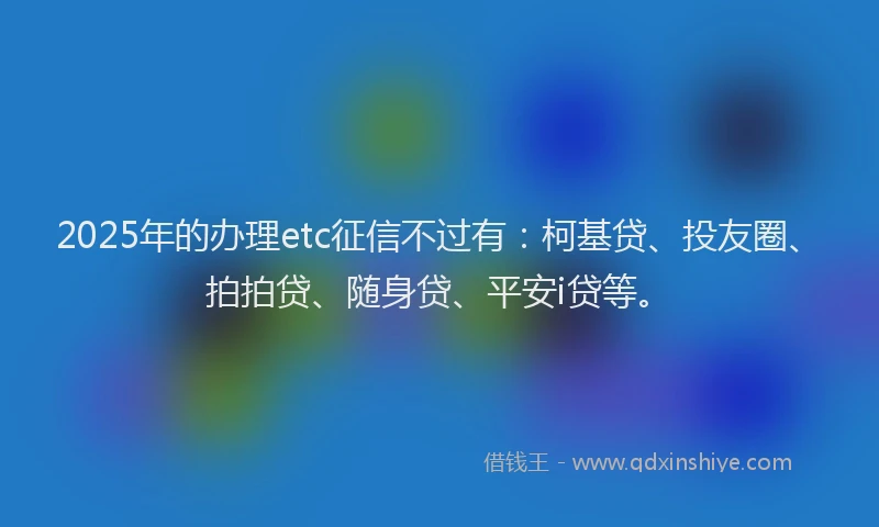 2025年的办理etc征信不过有：柯基贷、投友圈、拍拍贷、随身贷、平安i贷等。