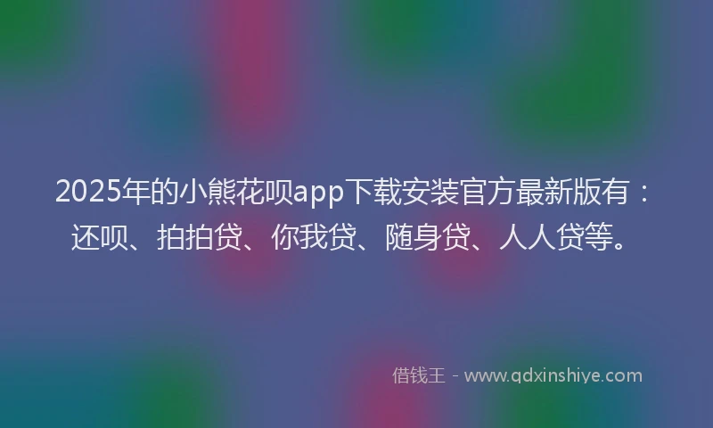 2025年的小熊花呗app下载安装官方最新版有：还呗、拍拍贷、你我贷、随身贷、人人贷等。