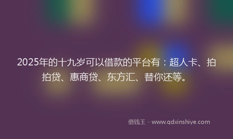 2025年的十九岁可以借款的平台有：超人卡、拍拍贷、惠商贷、东方汇、替你还等。