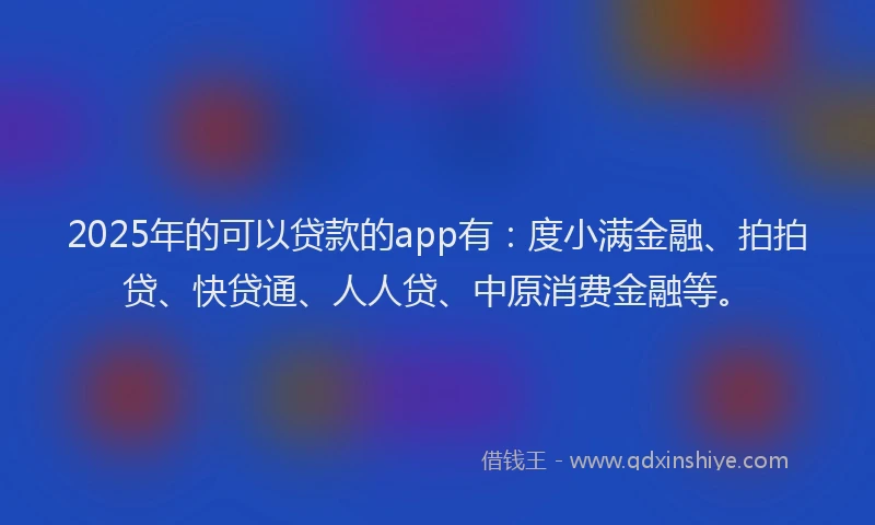 2025年的可以贷款的app有：度小满金融、拍拍贷、快贷通、人人贷、中原消费金融等。