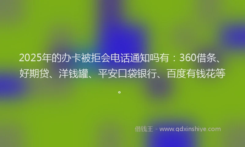 2025年的办卡被拒会电话通知吗有：360借条、好期贷、洋钱罐、平安口袋银行、百度有钱花等。
