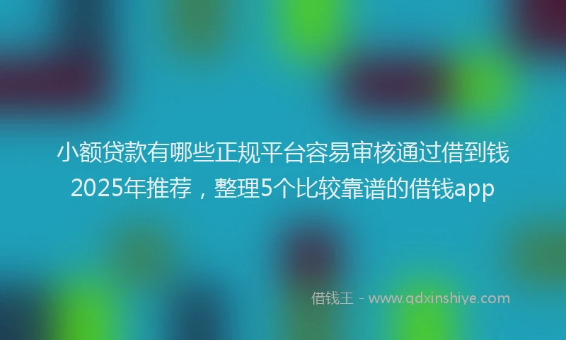 小额贷款有哪些正规平台容易审核通过借到钱2025年推荐，整理5个比较靠谱的借钱app