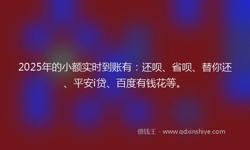 2025年的小额实时到账有：还呗、省呗、替你还、平安i贷、百度有钱花等。