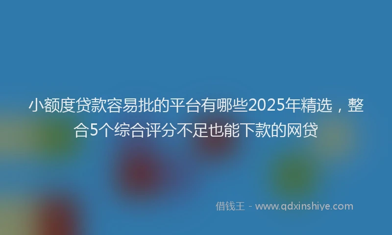 小额度贷款容易批的平台有哪些2025年精选，整合5个综合评分不足也能下款的网贷