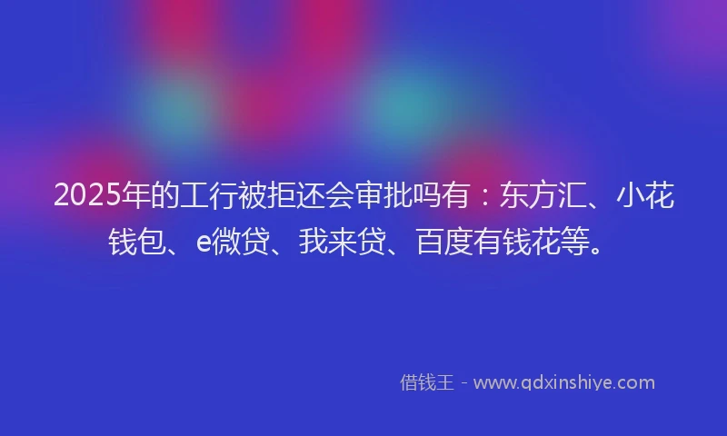 2025年的工行被拒还会审批吗有：东方汇、小花钱包、e微贷、我来贷、百度有钱花等。