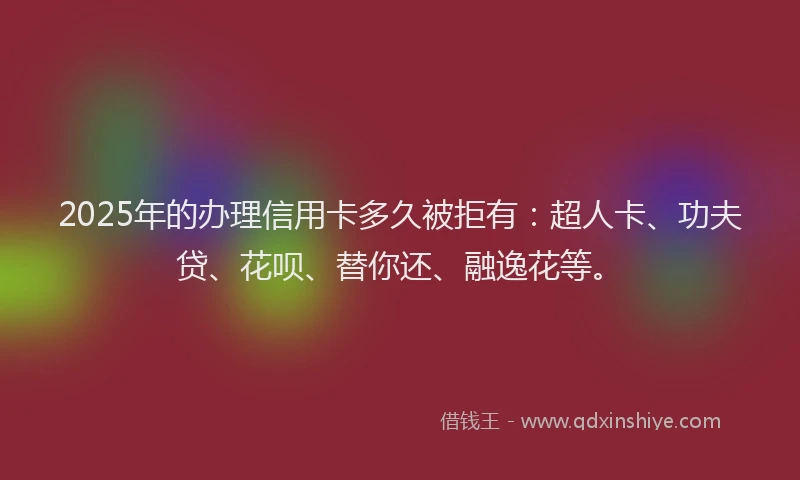2025年的办理信用卡多久被拒有：超人卡、功夫贷、花呗、替你还、融逸花等。