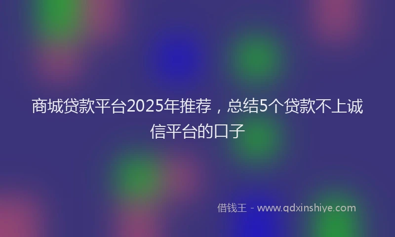 商城贷款平台2025年推荐，总结5个贷款不上诚信平台的口子