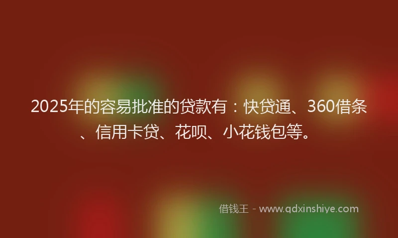 2025年的容易批准的贷款有：快贷通、360借条、信用卡贷、花呗、小花钱包等。