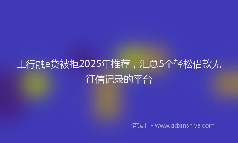 工行融e贷被拒2025年推荐，汇总5个轻松借款无征信记录的平台